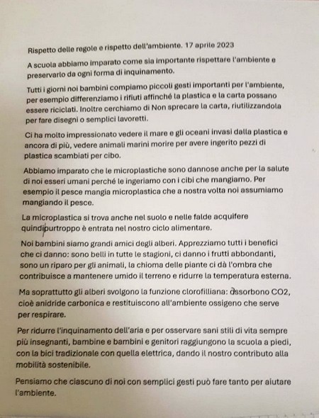 Rispetto dello regole o rispetto dell'ambiente, 17 aprile 2023. A scuola abbiamo imparato come sia importante rispettare l'ambiente e preservarlo da ogni forma di inquinamento. Tutti i giorni noi bambini compiamo piccoli gesti importanti per l'ambiente, per esempio differenziamo i rifiuti affinché la plastica e la carta possano essere riciclati. Inoltre cerchiamo di Non sprecare la carta, riutilizzandola per fare disegni o semplici lavoretti. Ci ha molto impressionato vedere il mare e gli oceani invasi dalla plastica e ancora di più, vedere animali marini morire per avere ingerito pezzi di plastica scambiati per cibo. Abbiamo imparato che le microplastiche sono dannose anche per la salute di noi esseri umani perché le ingeriamo con i cibi che mangiamo. Per esempio il pesce mangia microplastica che a nostra volta noi assumiamo mangiando il pesce. La microplastica si trova anche nel suolo e nelle falde acquifere quindi purtroppo è entrata nel nostro ciclo alimentare. Noi bambini siamo grandi amici degli alberi. Apprezziamo tutti i benefici che ci danno: sono belli in tutte le stagioni, ci danno i frutti abbondanti, sono un riparo per gli animali, la chioma e le piante ci da l'ombra che contribuisce a mantenere umido il terreno e ridurre la temperatura esterna. Ma soprattutto gli alberi svolgono la funzione clorofilliana: assorbono CO2, cioè anidride carbonica e restituiscono all'ambiente ossigeno che serve per respirare. Per ridurre l'inquinamento dell'aria e per osservare sani stili di vita sempre più insegnanti, bambine e bambini e genitori raggiungono la scuola a piedi, con la bici tradizionale con quella elettrica, dando il nostro contributo alla mobilità sostenibile. Pensiamo che ciascuno di noi con semplici gesti può fare tanto per aiutare l'ambiente