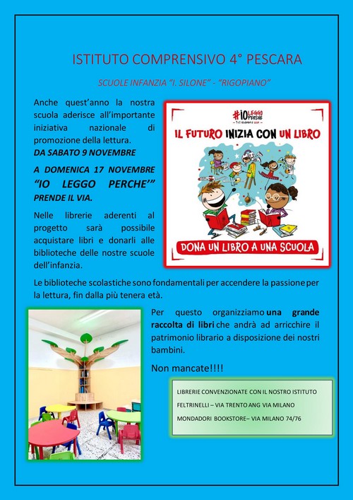 Anche quest’anno la nostra scuola aderisce all’importante iniziativa nazionale di promozione della lettura. DA SABATO 9 NOVEMBRE A DOMENICA 17 NOVEMBRE “IO LEGGO PERCHE’” PRENDE IL VIA. Nelle librerie aderenti al progetto sarà possibile acquistare libri e donarli alle biblioteche delle nostre scuole dell’infanzia. Le biblioteche scolastiche sono fondamentali per accendere la passione per la lettura, fin dalla più tenera età. Per questo organizziamo una grande raccolta di libri che andrà ad arricchire il patrimonio librario a disposizione dei nostri bambini. Non mancate!!!! LIBRERIE CONVENZIONATE CON IL NOSTRO ISTITUTO FELTRINELLI – VIA TRENTO ANG VIA MILANO MONDADORI BOOKSTORE– VIA MILANO 74/76