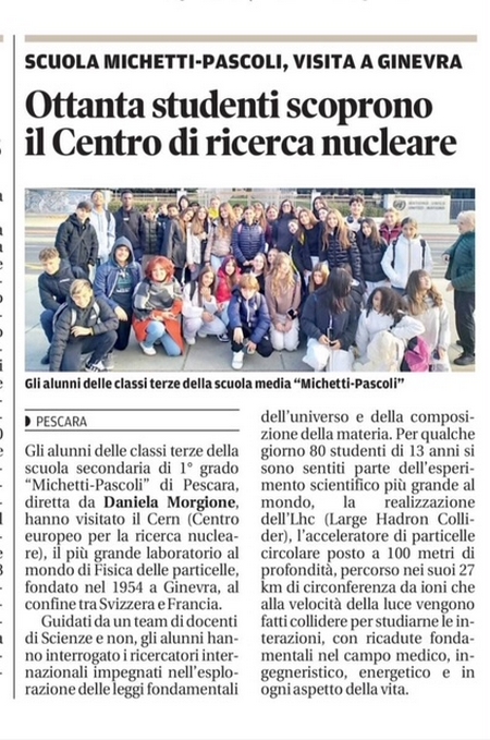 SCUOLA MICHETTI-PASCOLI, VISITA A GINEVRA. Ottanta studenti scoprono il Centro di ricerca nucleare. Gli alunni delle classi terze della scuola media Michetti-Pascoli di Pescara, diretta da Daniela Morgione, hanno visitato il Cern (Centro europeo per la ricerca nucleare), il più grande laboratorio al mondo di Fisica delle particelli, fondatoo nel 1954 a Ginevra, al confine tra Svizzera e Francia. Guidati da un team di docenti di Scienze e non, gli alunni hanno interrogato i ricercatori internazionali impegnati nell'esplorazione delle leggi fondamentali dell'universo e della composizione della materia. Per qualche giorno 80 studenti di 13 anni si sono sentiti parte dell'esperimento scientifico più grande al mondo, la realizzazione dell'Lhc (Large Hadron Collider), l'acceleratore di particelle circolare posto a 100 metri di profondità, percorso nei suoi 27 km di circonferenza da ioni che alla velocità della luce vengono fatti collidere per studiarne le interazioni, con ricadute fondamentali nel campo medico, ingegneristico, energetico e in ogni aspetto della vita.